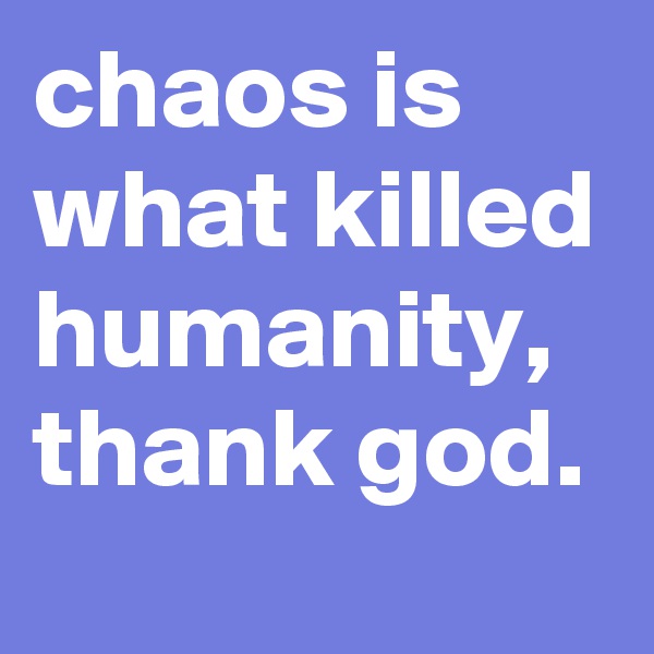 chaos is what killed humanity, thank god.
