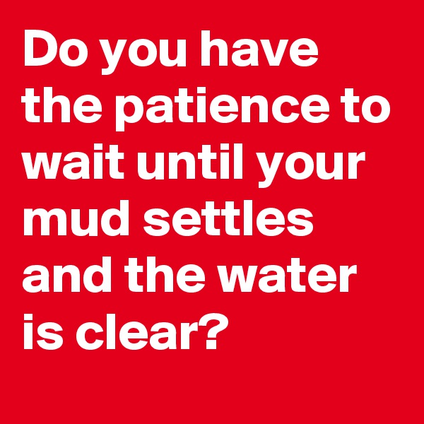Do you have the patience to wait until your mud settles and the water is clear?