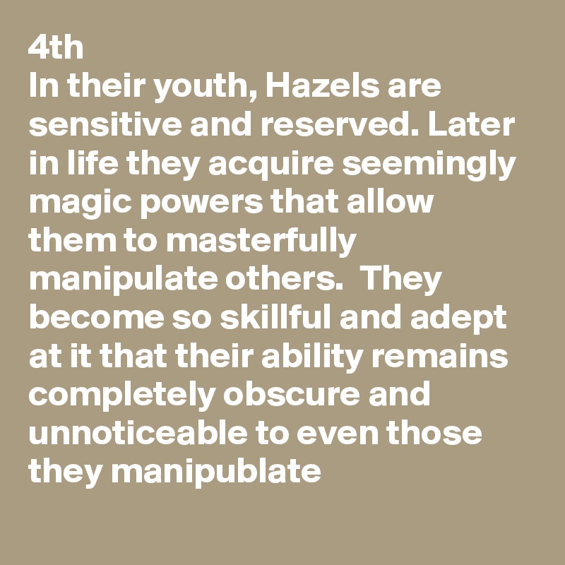 4th
In their youth, Hazels are sensitive and reserved. Later in life they acquire seemingly magic powers that allow them to masterfully manipulate others.  They become so skillful and adept at it that their ability remains completely obscure and unnoticeable to even those they manipublate