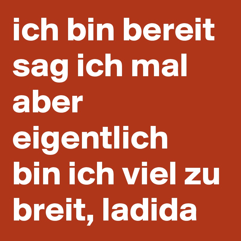 ich bin bereit sag ich mal aber eigentlich bin ich viel zu breit, ladida