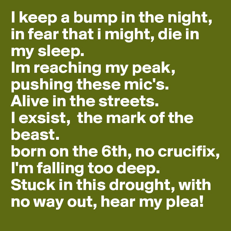 I keep a bump in the night, in fear that i might, die in my sleep.
Im reaching my peak, pushing these mic's.
Alive in the streets.
I exsist,  the mark of the beast.
born on the 6th, no crucifix, I'm falling too deep.
Stuck in this drought, with no way out, hear my plea!