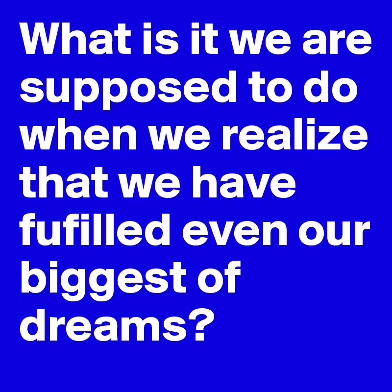 What is it we are supposed to do when we realize that we have fufilled even our biggest of dreams?