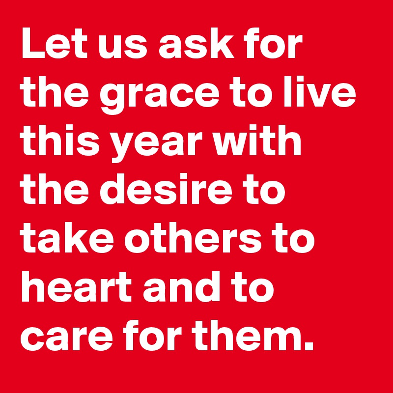 Let us ask for the grace to live this year with the desire to take others to heart and to care for them.