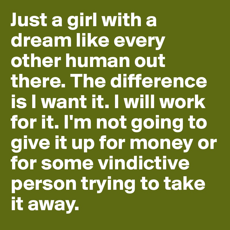 Just a girl with a dream like every other human out there. The difference is I want it. I will work for it. I'm not going to give it up for money or for some vindictive person trying to take it away.