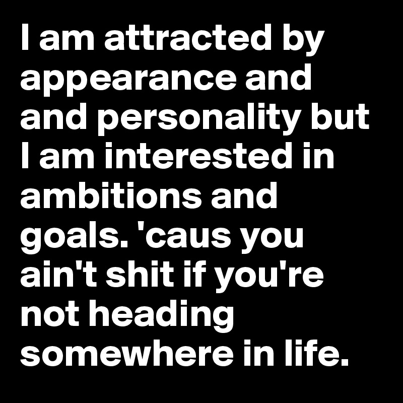 I am attracted by appearance and and personality but I am interested in ambitions and goals. 'caus you ain't shit if you're not heading somewhere in life.