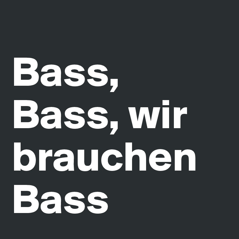 
Bass,
Bass, wir brauchen Bass