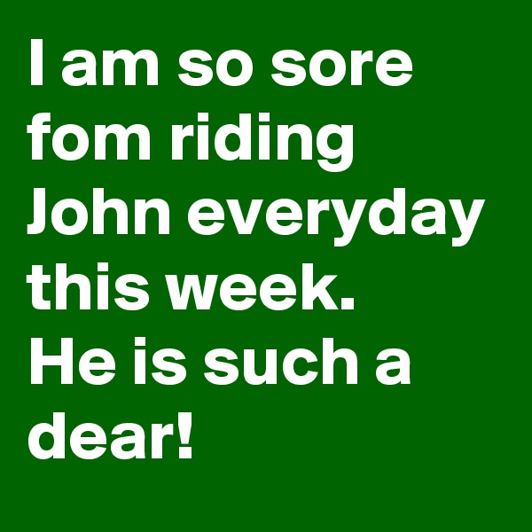 I am so sore fom riding John everyday this week.
He is such a dear!