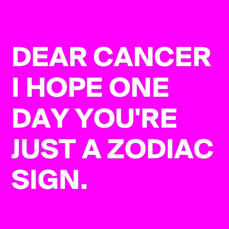 
DEAR CANCER I HOPE ONE DAY YOU'RE JUST A ZODIAC SIGN.