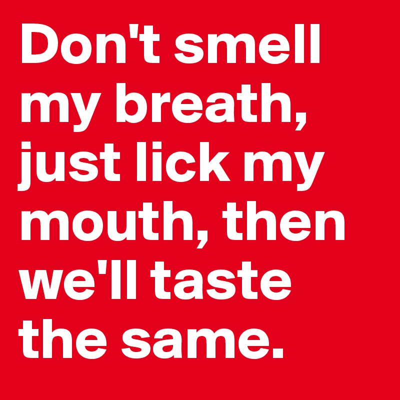 Don't smell my breath, just lick my mouth, then we'll taste the same.