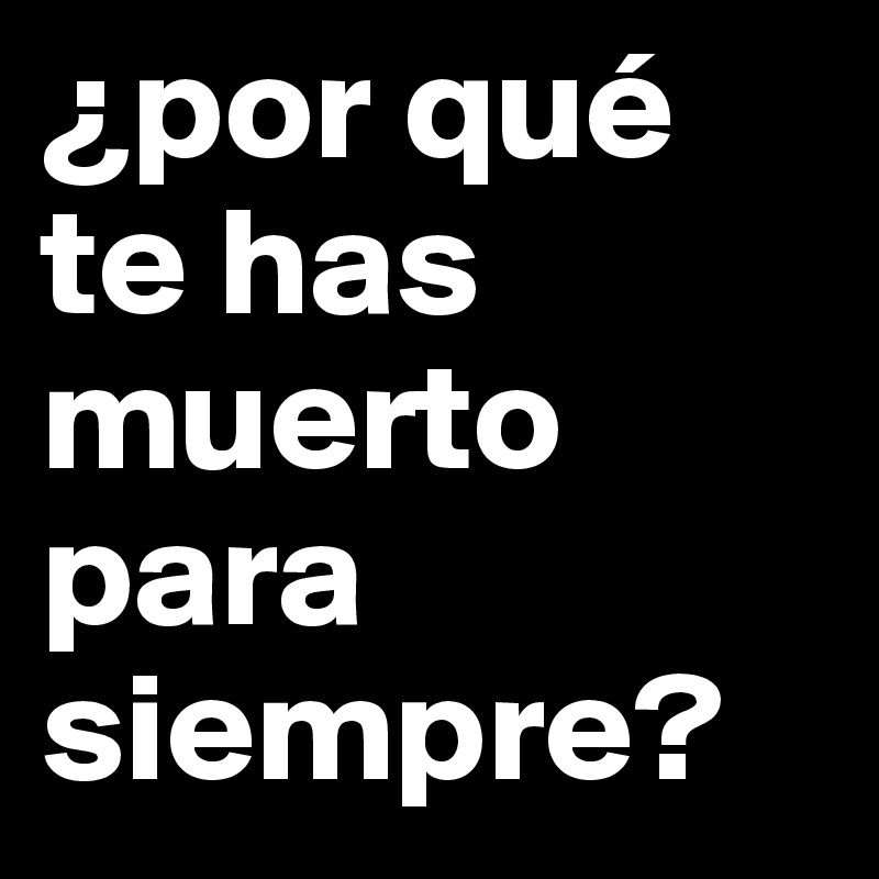 ¿por qué
te has muerto para 
siempre?