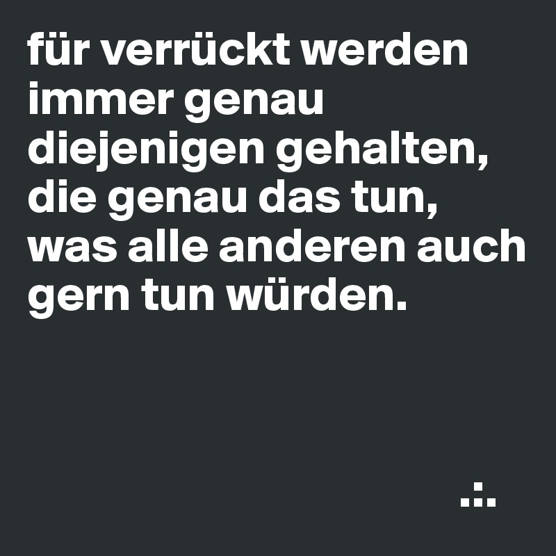 für verrückt werden immer genau diejenigen gehalten, die genau das tun, was alle anderen auch gern tun würden.



                                            .:.