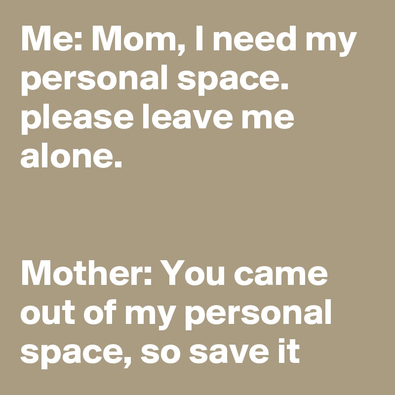 Me: Mom, I need my personal space. please leave me alone.


Mother: You came out of my personal space, so save it