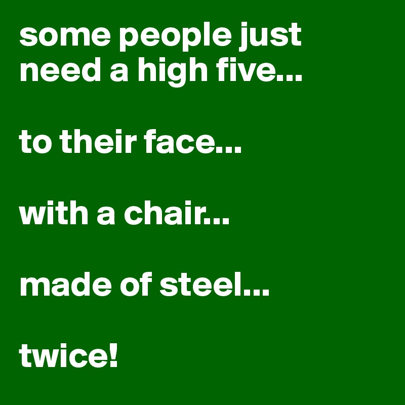 some people just need a high five...

to their face...

with a chair...

made of steel...

twice!