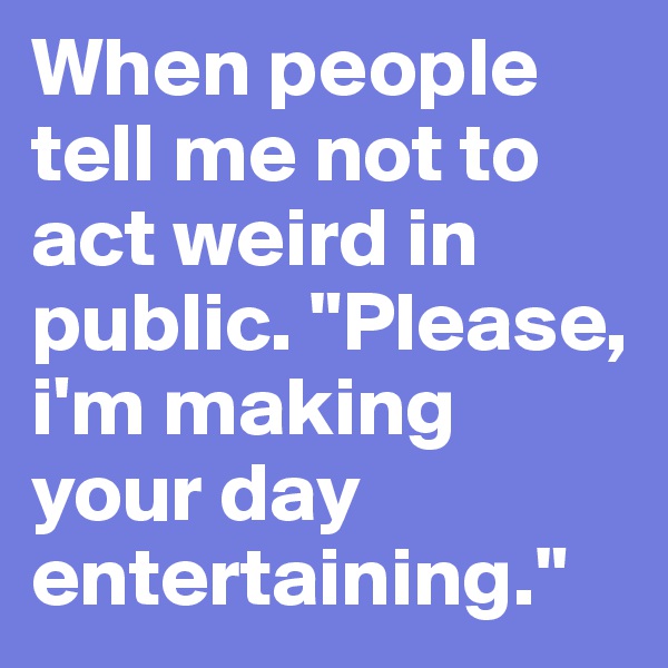 When people tell me not to act weird in public. "Please, i'm making your day entertaining."