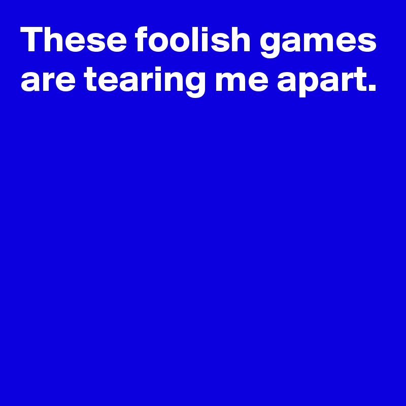 These foolish games are tearing me apart.






