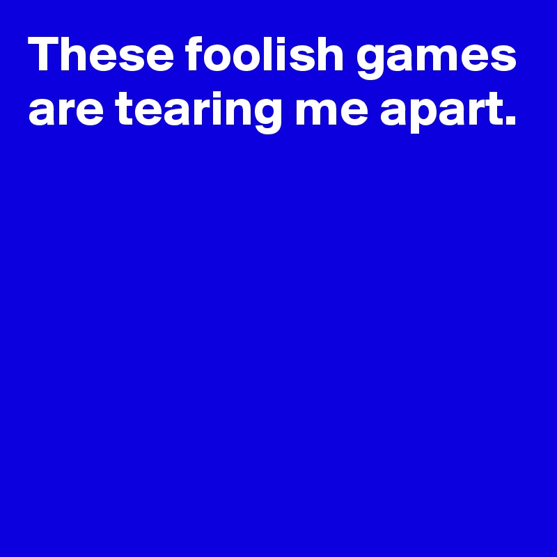 These foolish games are tearing me apart. - Post by AndSheCame on ...