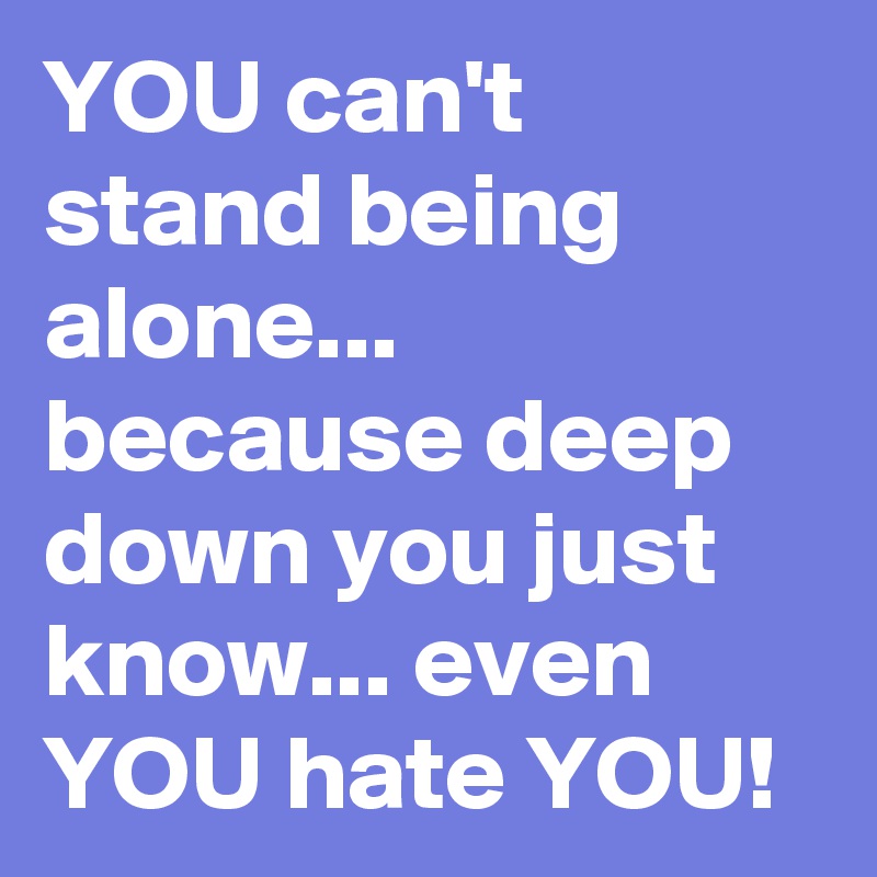YOU can't stand being alone...
because deep down you just know... even YOU hate YOU!