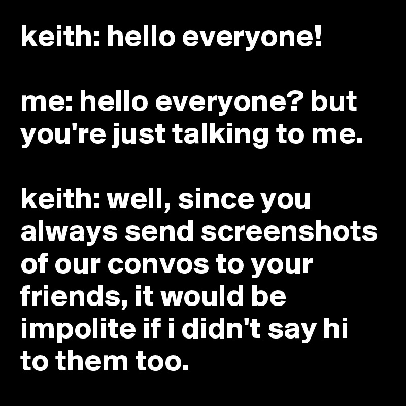 keith: hello everyone!

me: hello everyone? but you're just talking to me.

keith: well, since you always send screenshots of our convos to your  friends, it would be impolite if i didn't say hi to them too.