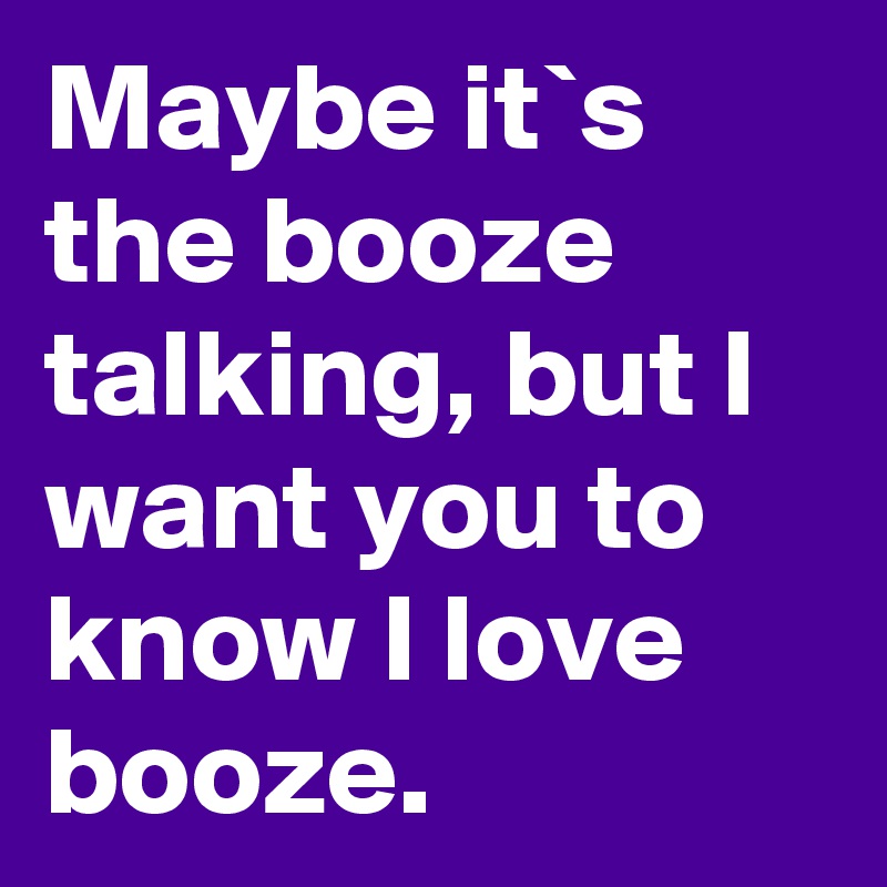 Maybe it`s the booze talking, but I want you to know I love booze.