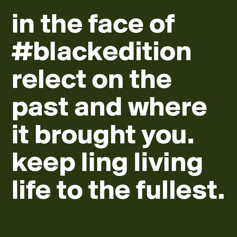 in the face of #blackedition relect on the past and where it brought you. keep ling living life to the fullest. 