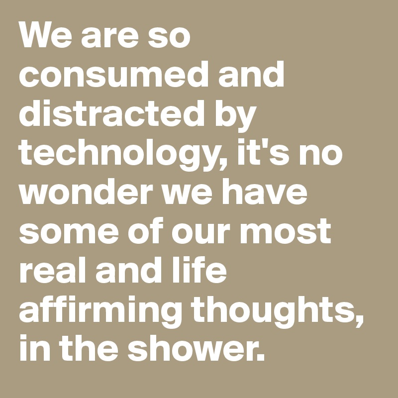 We are so consumed and distracted by technology, it's no wonder we have some of our most real and life affirming thoughts, in the shower. 