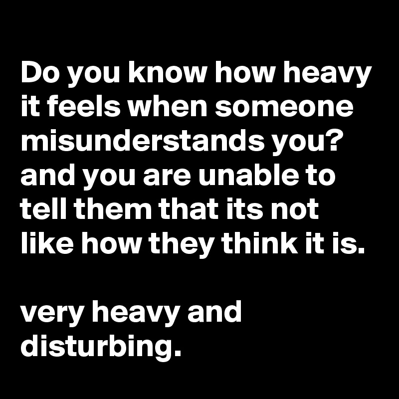 Do you know how heavy it feels when someone misunderstands you? and you are unable to tell them that its not like how they think it is.

very heavy and disturbing.