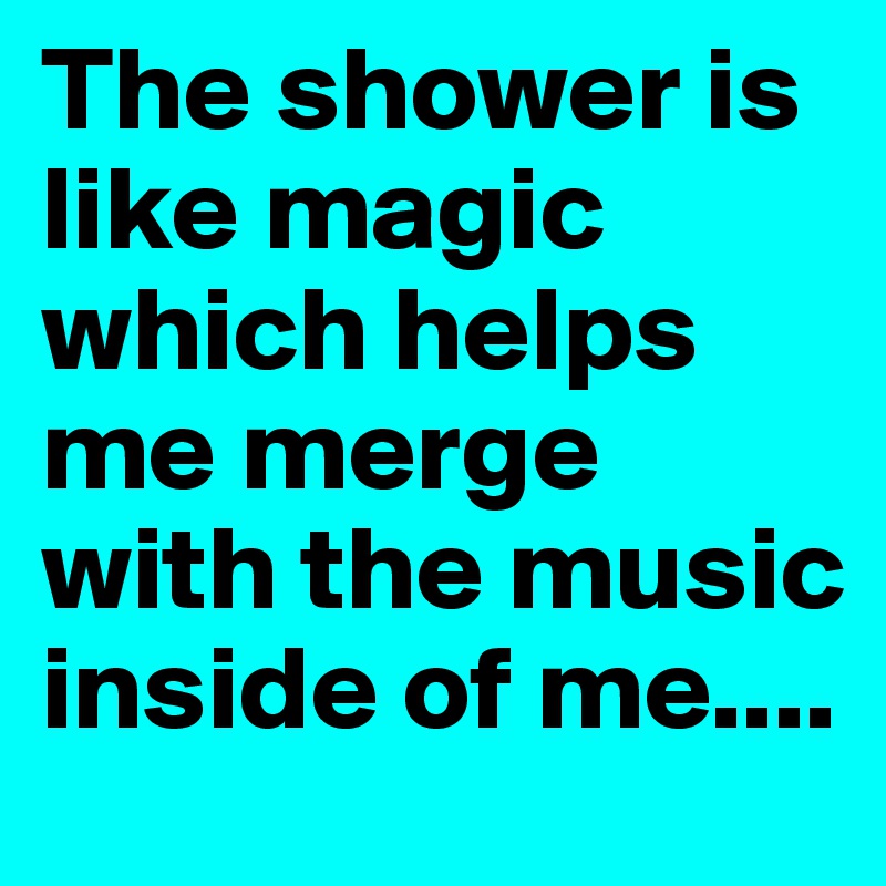 The shower is like magic which helps me merge with the music inside of me....