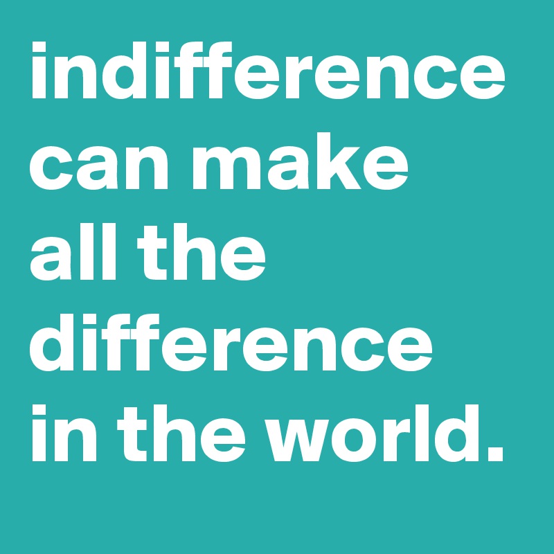indifference can make all the difference in the world.