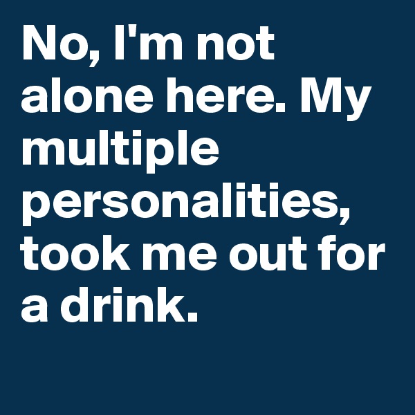 No, I'm not alone here. My multiple personalities, took me out for a drink.
