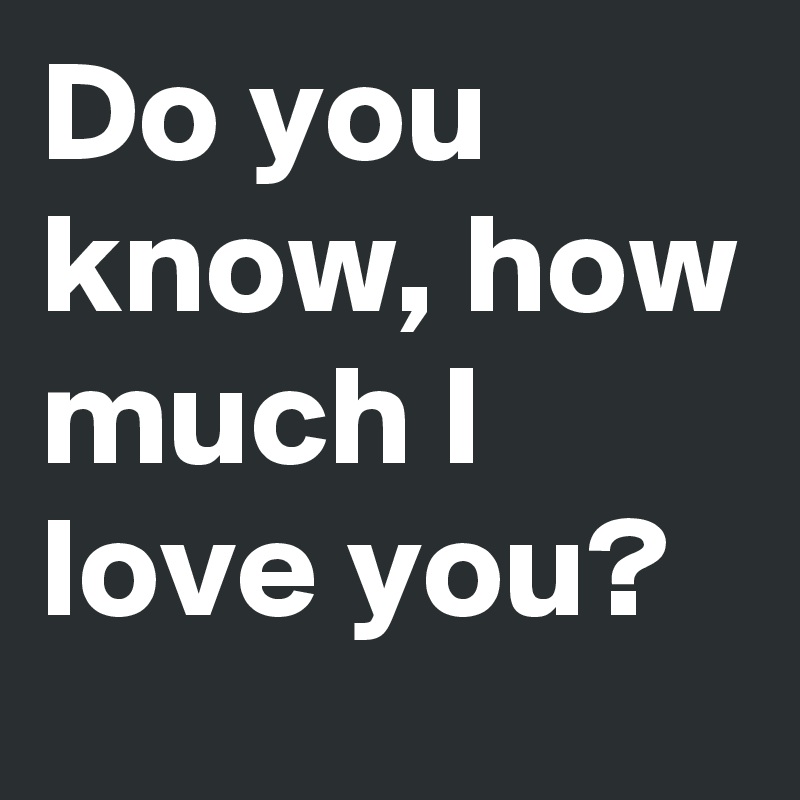 Do you know, how much I love you?