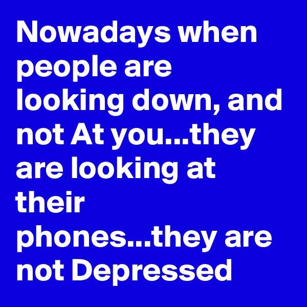 Nowadays when people are looking down, and not At you...they are looking at their phones...they are not Depressed 