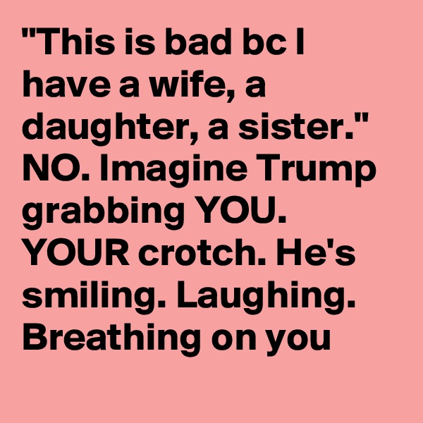 "This is bad bc I have a wife, a daughter, a sister." NO. Imagine Trump grabbing YOU. YOUR crotch. He's smiling. Laughing. Breathing on you