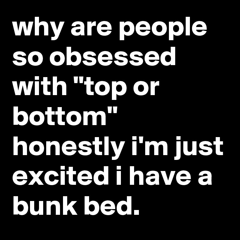 why are people so obsessed with "top or bottom" honestly i'm just excited i have a bunk bed.