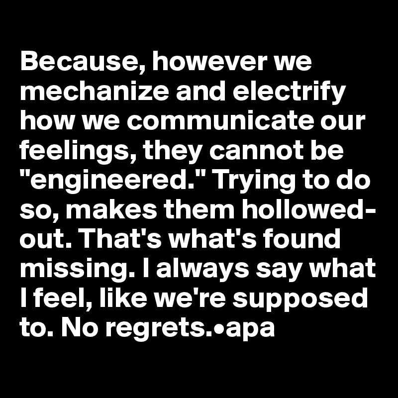 
Because, however we mechanize and electrify how we communicate our feelings, they cannot be "engineered." Trying to do so, makes them hollowed-out. That's what's found missing. I always say what I feel, like we're supposed to. No regrets.•apa