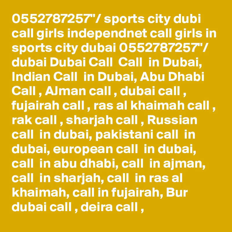 0552787257"/ sports city dubi call girls independnet call girls in sports city dubai 0552787257"/ dubai Dubai Call  Call  in Dubai, Indian Call  in Dubai, Abu Dhabi Call , AJman call , dubai call , fujairah call , ras al khaimah call , rak call , sharjah call , Russian call  in dubai, pakistani call  in dubai, european call  in dubai, call  in abu dhabi, call  in ajman, call  in sharjah, call  in ras al khaimah, call in fujairah, Bur dubai call , deira call , 