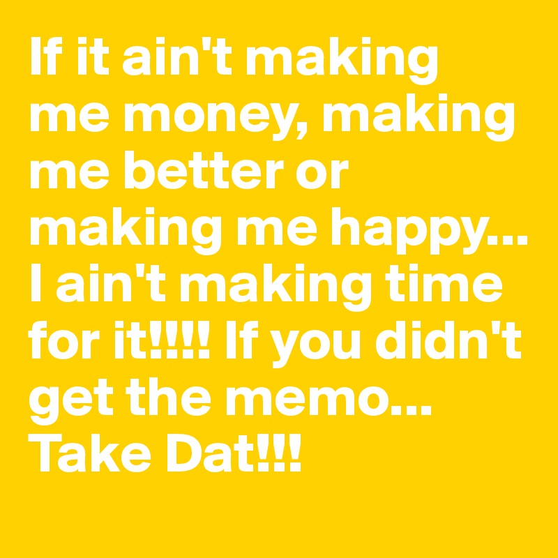 If it ain't making me money, making me better or making me happy... I ain't making time for it!!!! If you didn't get the memo... Take Dat!!!