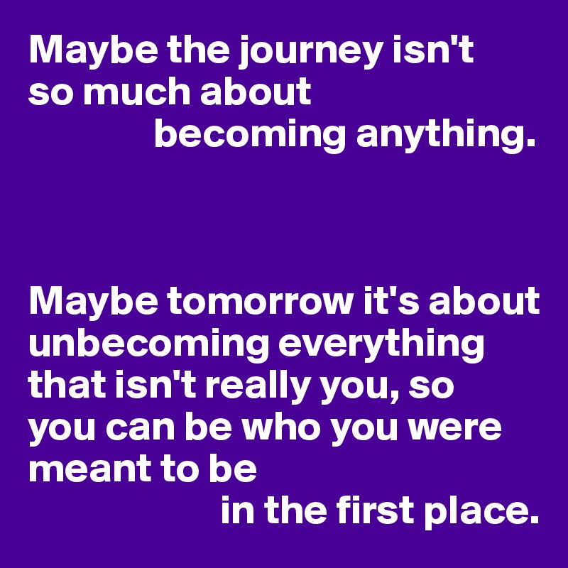 Maybe the journey isn't 
so much about 
               becoming anything.



Maybe tomorrow it's about  unbecoming everything  that isn't really you, so 
you can be who you were meant to be 
                       in the first place.
