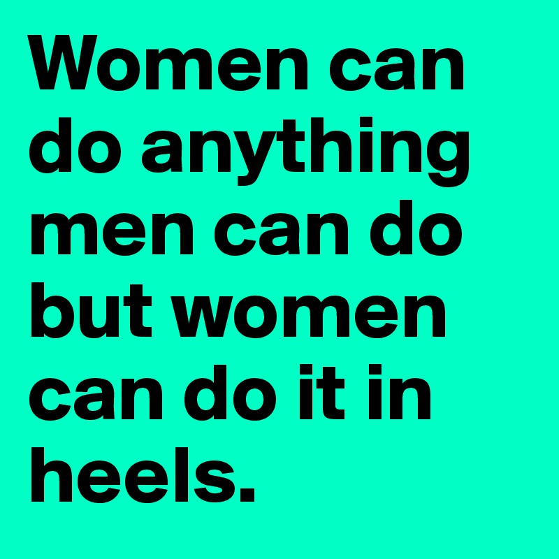 Women can do anything men can do but women can do it in heels.
