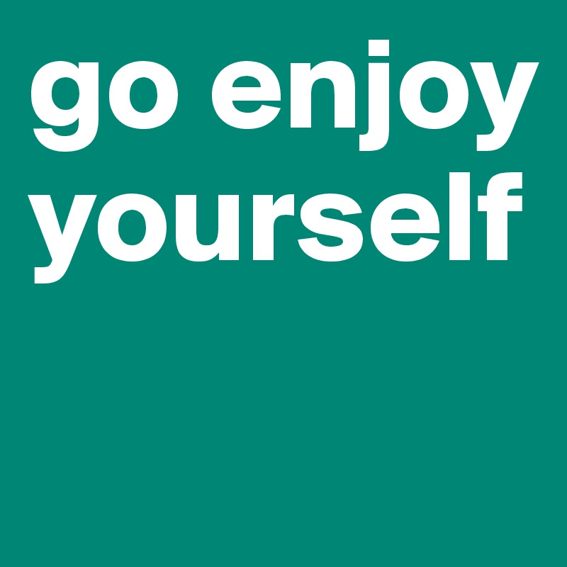 go enjoy yourself

