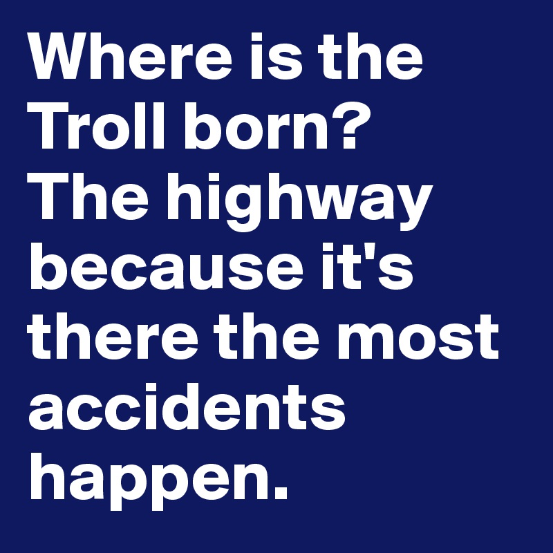 Where is the Troll born? 
The highway because it's there the most accidents happen. 