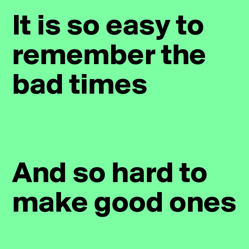 It is so easy to remember the bad times


And so hard to make good ones