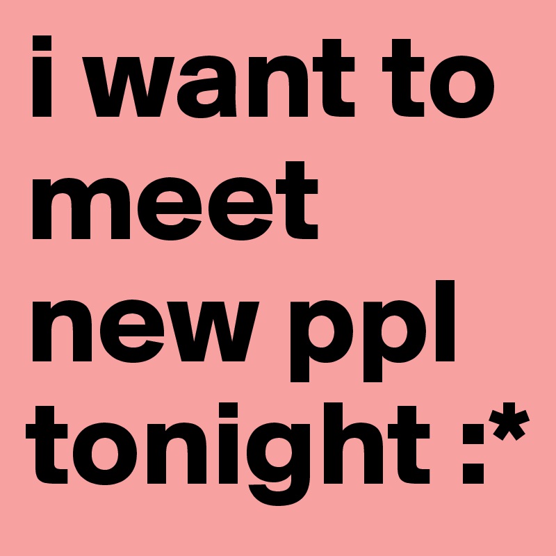 i want to meet new ppl tonight :*