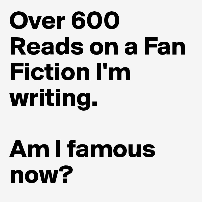 Over 600 Reads on a Fan Fiction I'm writing.

Am I famous now?