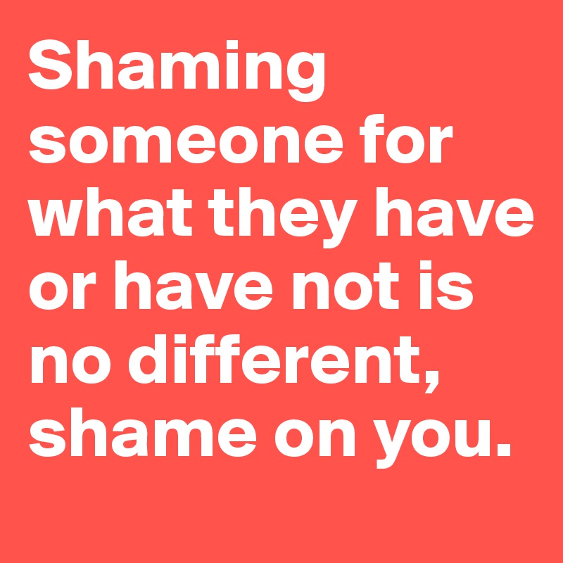Shaming someone for what they have or have not is no different, shame on you.
