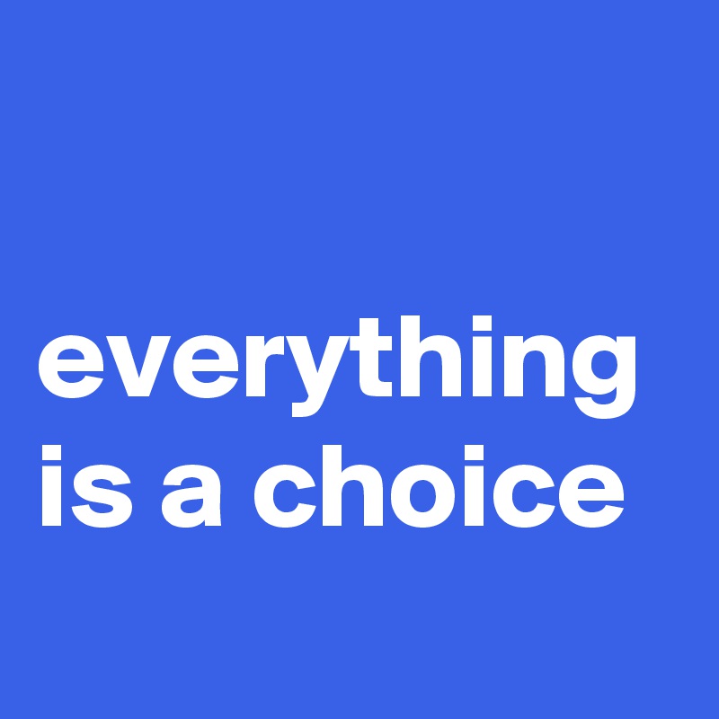 

everything is a choice
