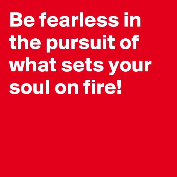 Be fearless in the pursuit of what sets your soul on fire!


