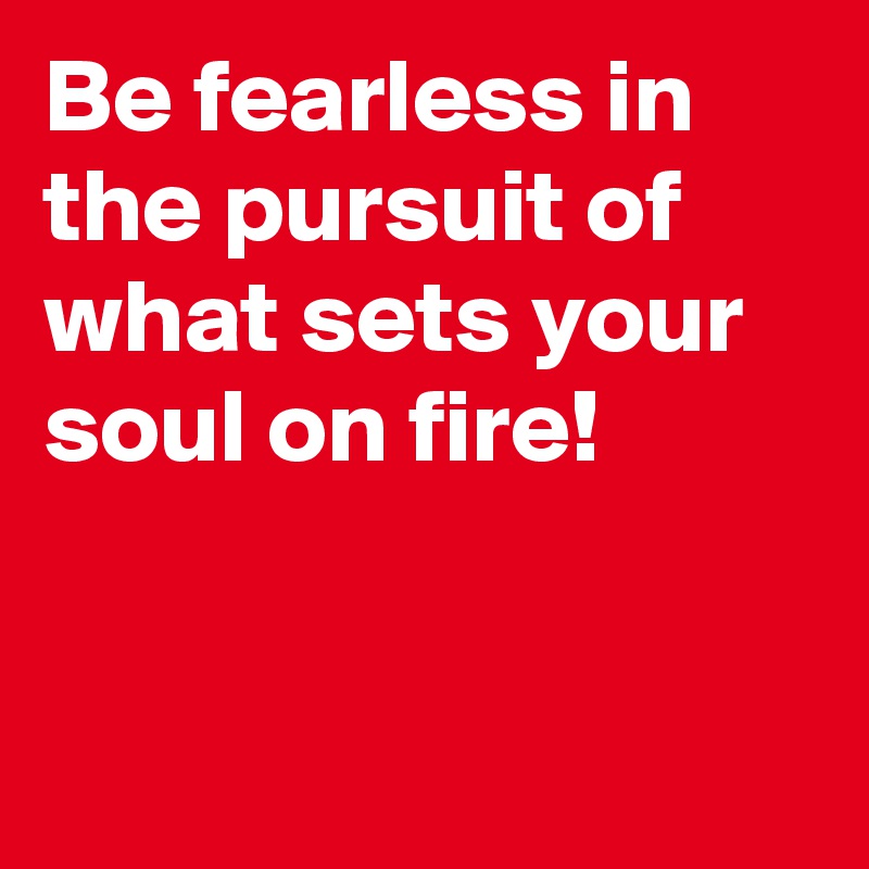 Be fearless in the pursuit of what sets your soul on fire!


