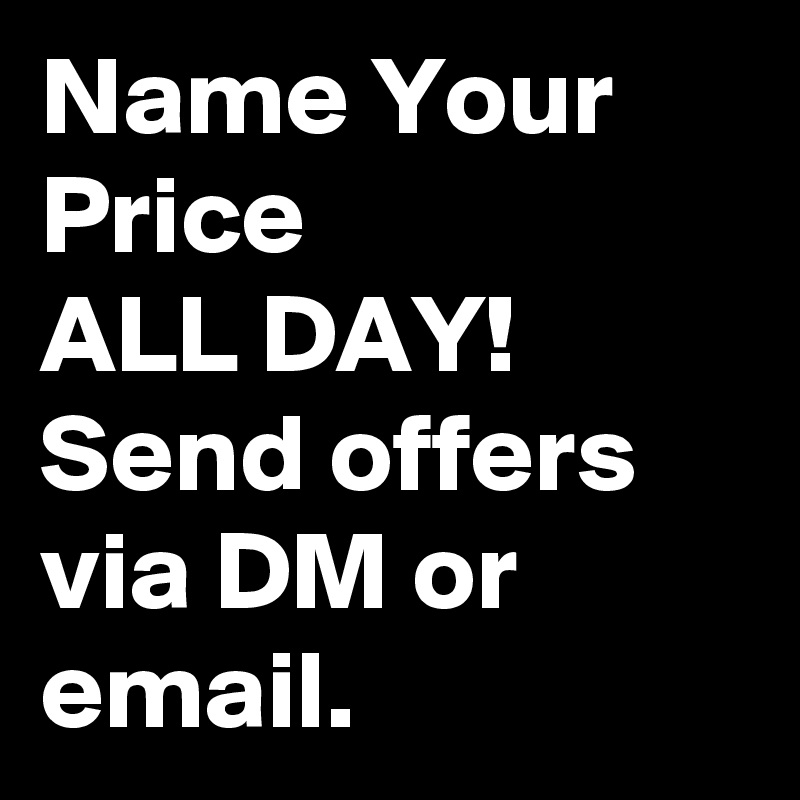 Name Your Price 
ALL DAY!
Send offers via DM or email.