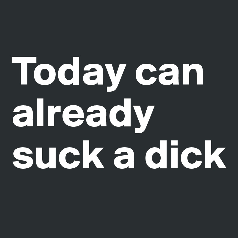 
Today can already suck a dick
