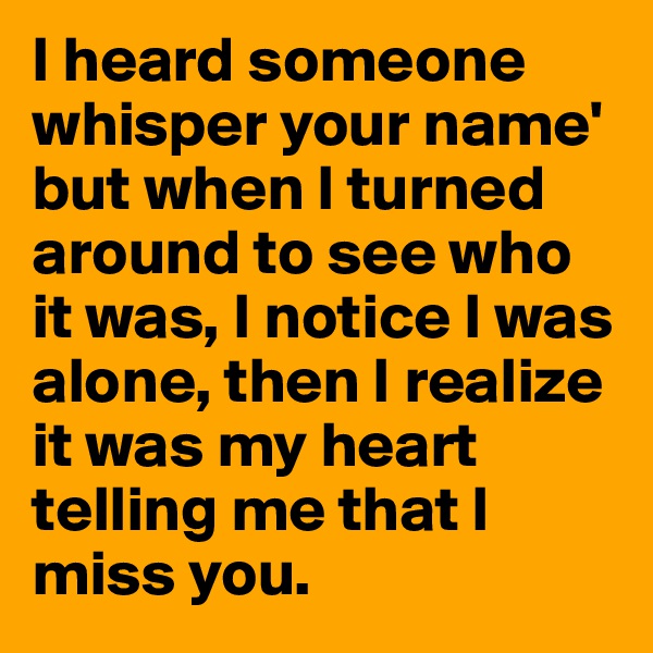 I heard someone whisper your name' but when I turned around to see who it was, I notice I was alone, then I realize it was my heart telling me that I miss you.